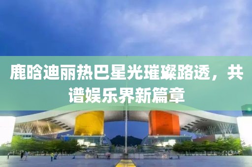 鹿晗迪麗熱巴星光璀璨路透，共譜娛樂界新篇章