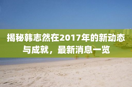 揭秘韓志然在2017年的新動態(tài)與成就，最新消息一覽