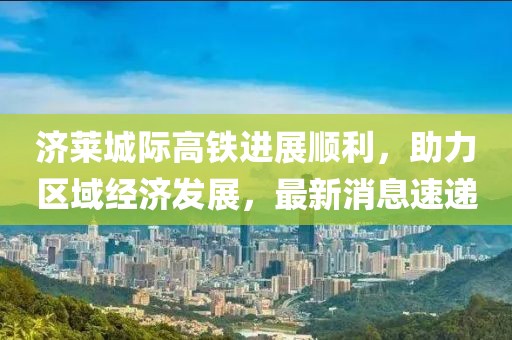 濟(jì)萊城際高鐵進(jìn)展順利，助力區(qū)域經(jīng)濟(jì)發(fā)展，最新消息速遞