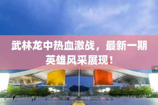 武林龍中熱血激戰(zhàn)，最新一期英雄風(fēng)采展現(xiàn)！