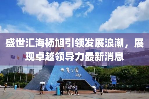 盛世匯海楊旭引領(lǐng)發(fā)展浪潮，展現(xiàn)卓越領(lǐng)導(dǎo)力最新消息