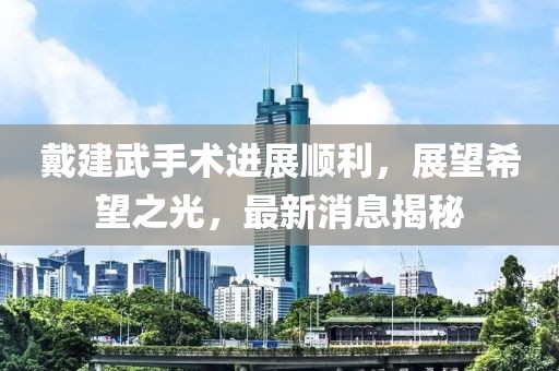 戴建武手術(shù)進(jìn)展順利，展望希望之光，最新消息揭秘