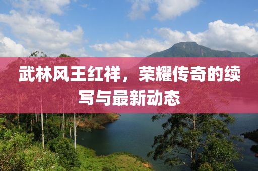 武林風(fēng)王紅祥，榮耀傳奇的續(xù)寫與最新動(dòng)態(tài)