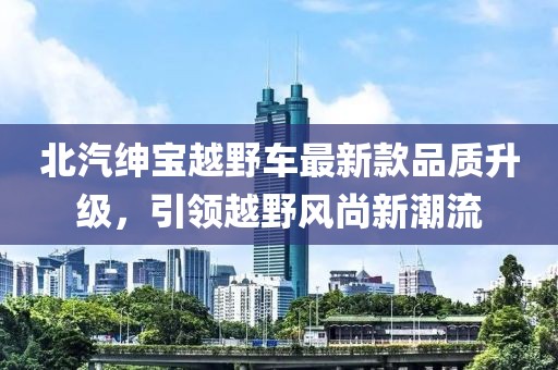 北汽紳寶越野車最新款品質(zhì)升級，引領(lǐng)越野風(fēng)尚新潮流