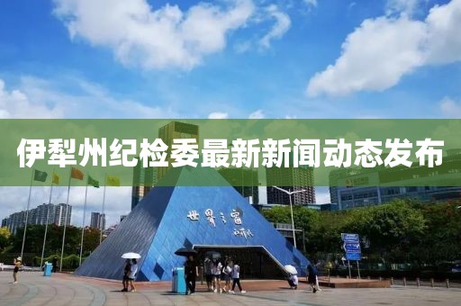 伊犁州紀檢委最新新聞動態(tài)發(fā)布