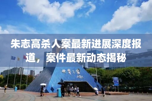 朱志高殺人案最新進(jìn)展深度報(bào)道，案件最新動態(tài)揭秘