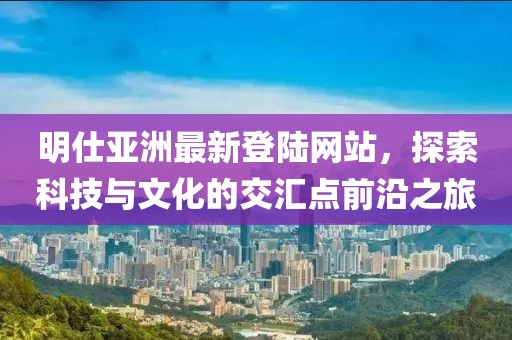 明仕亞洲最新登陸網(wǎng)站，探索科技與文化的交匯點前沿之旅
