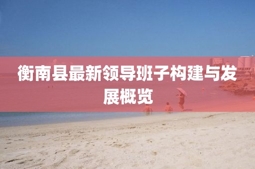 衡南縣最新領(lǐng)導(dǎo)班子構(gòu)建與發(fā)展概覽