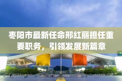 棗陽市最新任命邢紅麗擔任重要職務，引領發(fā)展新篇章