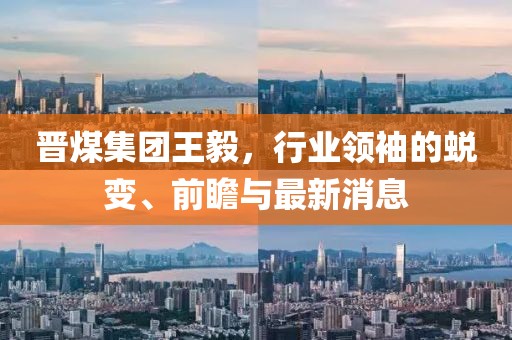 晉煤集團王毅，行業(yè)領袖的蛻變、前瞻與最新消息