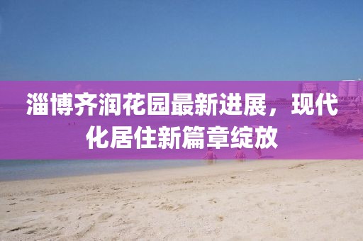 淄博齊潤花園最新進(jìn)展，現(xiàn)代化居住新篇章綻放