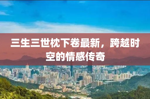 三生三世枕下卷最新，跨越時(shí)空的情感傳奇