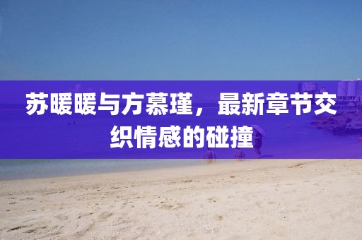 蘇暖暖與方慕瑾，最新章節(jié)交織情感的碰撞