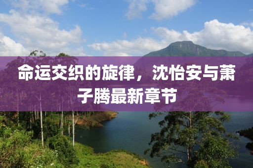 命運(yùn)交織的旋律，沈怡安與蕭子騰最新章節(jié)