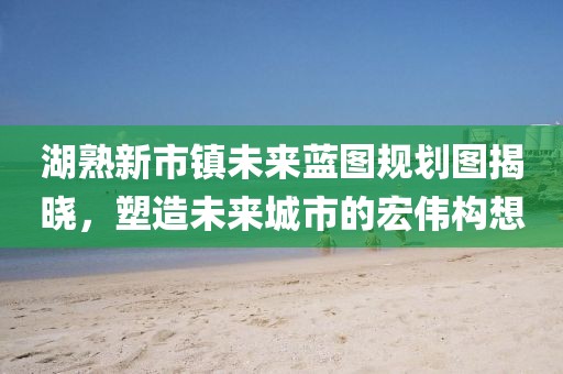 湖熟新市鎮(zhèn)未來藍圖規(guī)劃圖揭曉，塑造未來城市的宏偉構(gòu)想