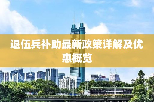 退伍兵補助最新政策詳解及優(yōu)惠概覽