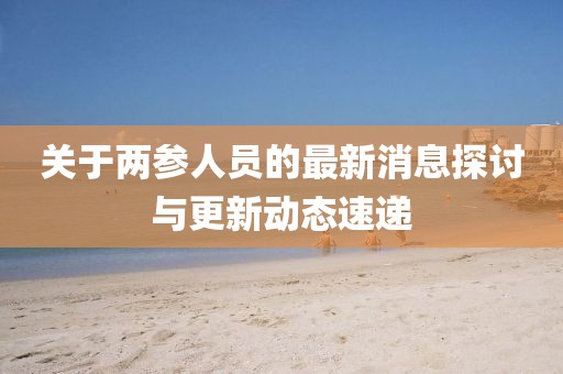 關(guān)于兩參人員的最新消息探討與更新動態(tài)速遞