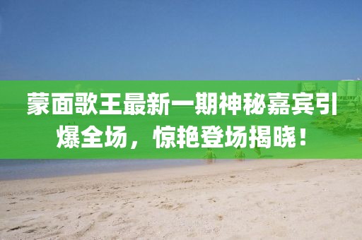 蒙面歌王最新一期神秘嘉賓引爆全場，驚艷登場揭曉！