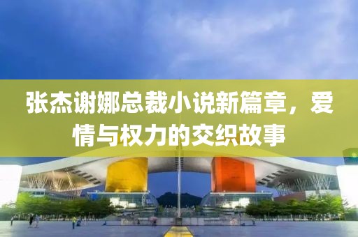 張杰謝娜總裁小說(shuō)新篇章，愛(ài)情與權(quán)力的交織故事