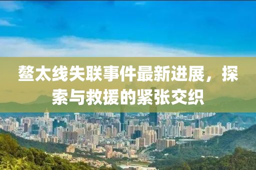 鰲太線失聯(lián)事件最新進(jìn)展，探索與救援的緊張交織