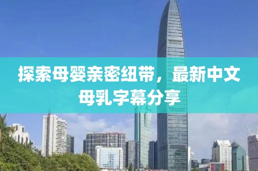探索母嬰親密紐帶，最新中文母乳字幕分享