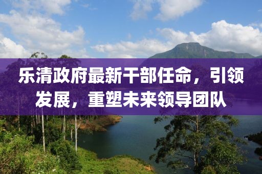 樂清政府最新干部任命，引領(lǐng)發(fā)展，重塑未來領(lǐng)導(dǎo)團(tuán)隊(duì)
