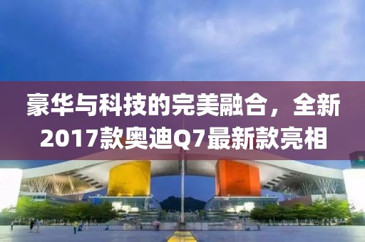 豪華與科技的完美融合，全新2017款奧迪Q7最新款亮相