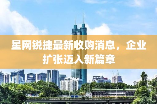 星網(wǎng)銳捷最新收購消息，企業(yè)擴張邁入新篇章