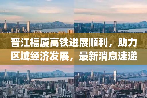 晉江福廈高鐵進(jìn)展順利，助力區(qū)域經(jīng)濟(jì)發(fā)展，最新消息速遞