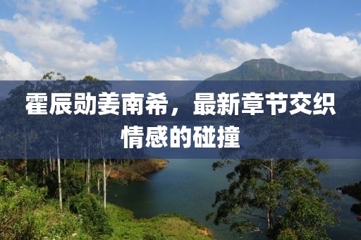 霍辰勛姜南希，最新章節(jié)交織情感的碰撞