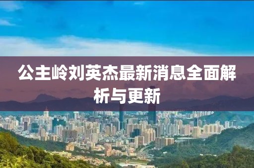 公主嶺劉英杰最新消息全面解析與更新