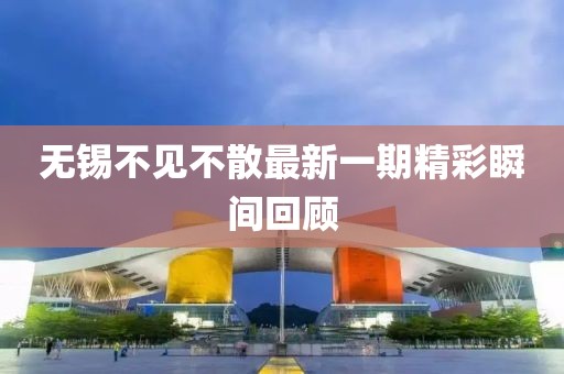 無錫不見不散最新一期精彩瞬間回顧