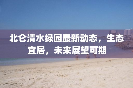 北侖清水綠園最新動(dòng)態(tài)，生態(tài)宜居，未來展望可期