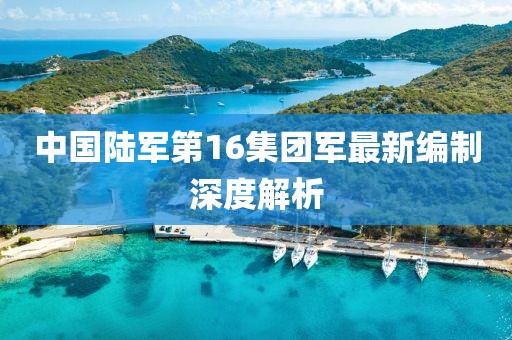 中國陸軍第16集團軍最新編制深度解析