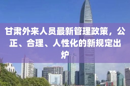 甘肅外來人員最新管理政策，公正、合理、人性化的新規(guī)定出爐