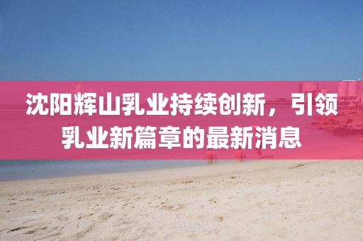 沈陽輝山乳業(yè)持續(xù)創(chuàng)新，引領(lǐng)乳業(yè)新篇章的最新消息