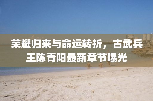 榮耀歸來與命運轉折，古武兵王陳青陽最新章節(jié)曝光
