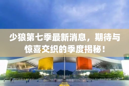 少狼第七季最新消息，期待與驚喜交織的季度揭秘！