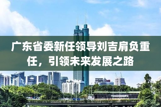 廣東省委新任領導劉吉肩負重任，引領未來發(fā)展之路