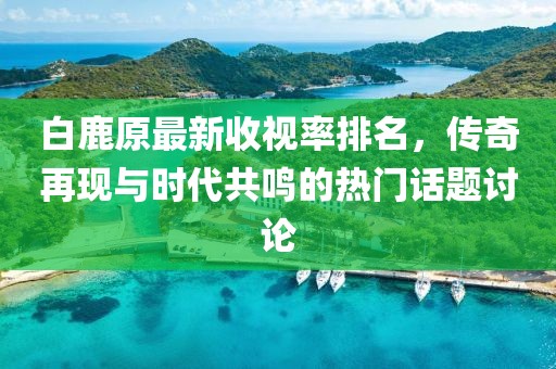 白鹿原最新收視率排名，傳奇再現(xiàn)與時(shí)代共鳴的熱門話題討論