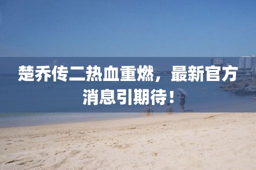 楚喬傳二熱血重燃，最新官方消息引期待！