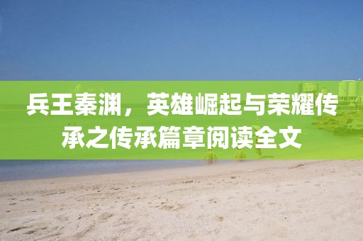 兵王秦淵，英雄崛起與榮耀傳承之傳承篇章閱讀全文