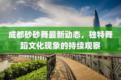 成都砂砂舞最新動(dòng)態(tài)，獨(dú)特舞蹈文化現(xiàn)象的持續(xù)觀察