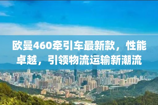 歐曼460牽引車最新款，性能卓越，引領(lǐng)物流運輸新潮流