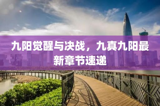 九陽(yáng)覺(jué)醒與決戰(zhàn)，九真九陽(yáng)最新章節(jié)速遞