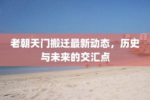 老朝天門搬遷最新動(dòng)態(tài)，歷史與未來的交匯點(diǎn)
