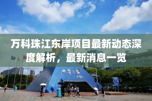 萬(wàn)科珠江東岸項(xiàng)目最新動(dòng)態(tài)深度解析，最新消息一覽