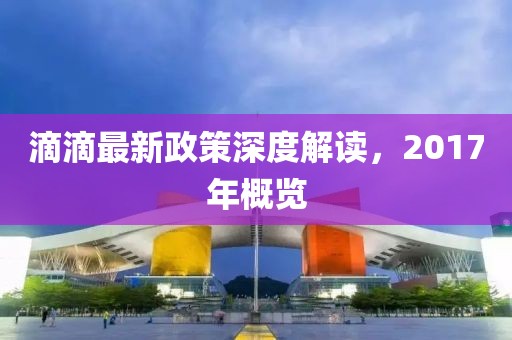 滴滴最新政策深度解讀，2017年概覽