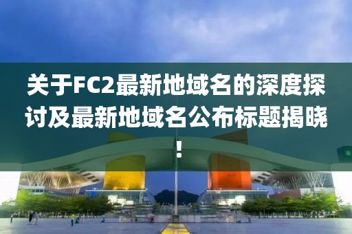 關(guān)于FC2最新地域名的深度探討及最新地域名公布標(biāo)題揭曉！