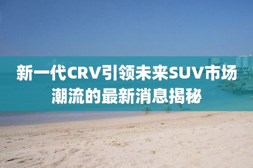 新一代CRV引領(lǐng)未來SUV市場潮流的最新消息揭秘